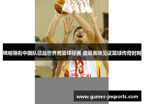 姚明领衔中国队征战世界男篮锦标赛 重返赛场见证篮球传奇时刻