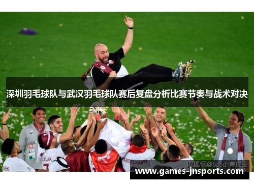 深圳羽毛球队与武汉羽毛球队赛后复盘分析比赛节奏与战术对决