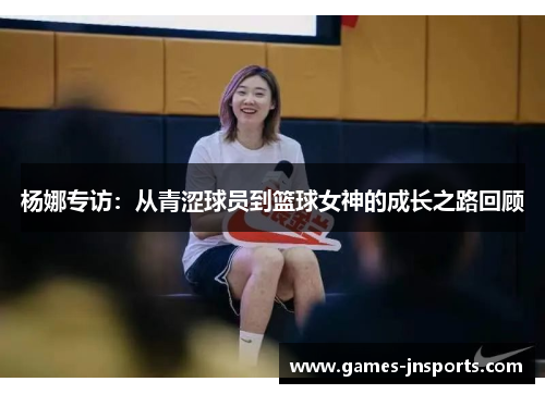 杨娜专访：从青涩球员到篮球女神的成长之路回顾