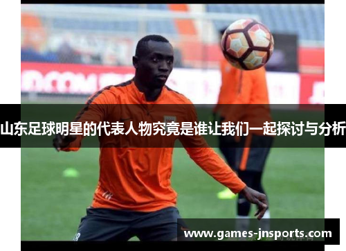 山东足球明星的代表人物究竟是谁让我们一起探讨与分析