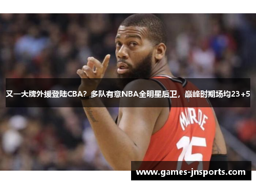 又一大牌外援登陆CBA？多队有意NBA全明星后卫，巅峰时期场均23+5